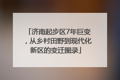 济南起步区7年巨变，从乡村田野到现代化新区的变迁图录