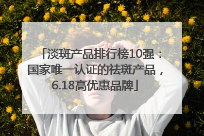 淡斑产品排行榜10强：国家唯一认证的祛斑产品，6.18高优惠品牌