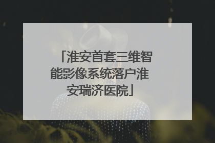 淮安首套三维智能影像系统落户淮安瑞济医院