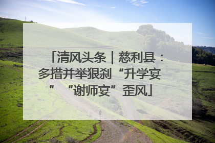 清风头条｜慈利县：多措并举狠刹“升学宴”“谢师宴”歪风