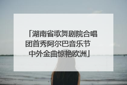 湖南省歌舞剧院合唱团首秀阿尔巴音乐节 中外金曲惊艳欧洲