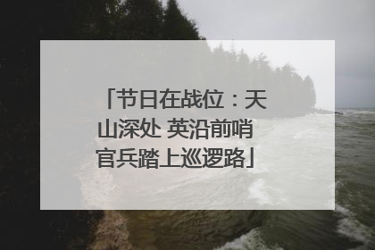 节日在战位：天山深处 英沿前哨官兵踏上巡逻路