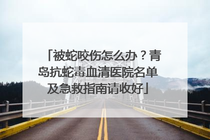 被蛇咬伤怎么办？青岛抗蛇毒血清医院名单及急救指南请收好