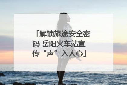 解锁旅途安全密码 岳阳火车站宣传“声”入人心