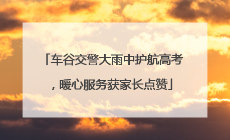 车谷交警大雨中护航高考，暖心服务获家长点赞