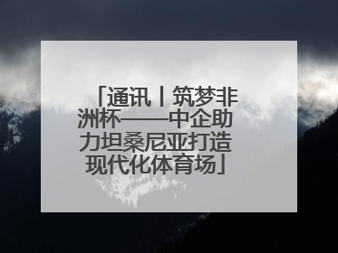 通讯丨筑梦非洲杯——中企助力坦桑尼亚打造现代化体育场