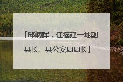 邱炳晖，任福建一地副县长、县公安局局长