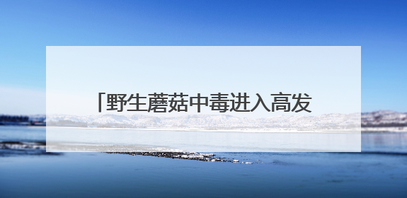 野生蘑菇中毒进入高发期，湖南省食安办、省卫生健康委紧急预警