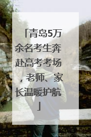 青岛5万余名考生奔赴高考考场，老师、家长温暖护航