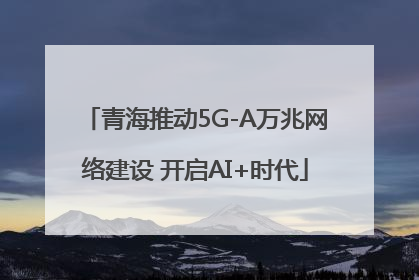 青海推动5G-A万兆网络建设 开启AI+时代
