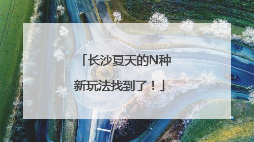 长沙夏天的N种新玩法找到了！