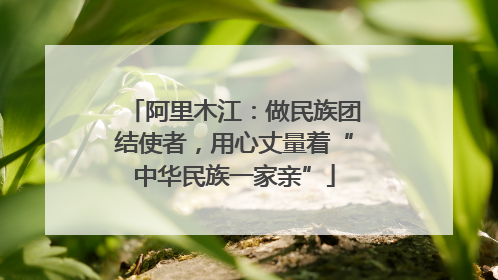 阿里木江：做民族团结使者，用心丈量着“中华民族一家亲”