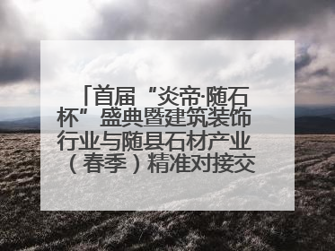 首届“炎帝·随石杯”盛典暨建筑装饰行业与随县石材产业（春季）精准对接交流会落幕