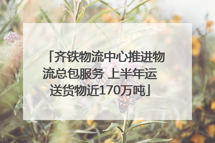 齐铁物流中心推进物流总包服务 上半年运送货物近170万吨