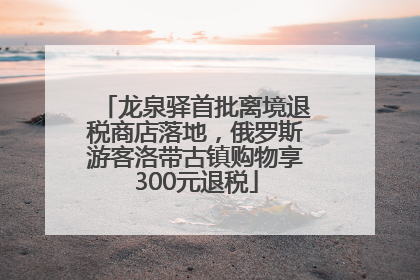 龙泉驿首批离境退税商店落地，俄罗斯游客洛带古镇购物享300元退税