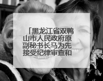 黑龙江省双鸭山市人民政府原副秘书长马为先接受纪律审查和监察调查