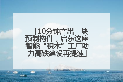 10分钟产出一块预制构件，启东这座智能“积木”工厂助力高铁建设再提速