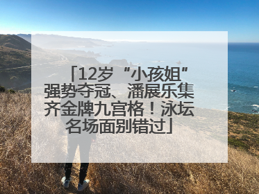 12岁“小孩姐”强势夺冠、潘展乐集齐金牌九宫格！泳坛名场面别错过