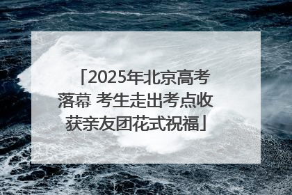 2025年北京高考落幕 考生走出考点收获亲友团花式祝福