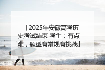 2025年安徽高考历史考试结束 考生：有点难，题型有常规有挑战