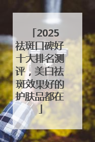 2025祛斑口碑好十大排名测评，美白祛斑效果好的护肤品都在
