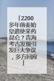 2200多年前秦始皇遣使采药昆仑？青海考古发现引发巨大争议，多方回应