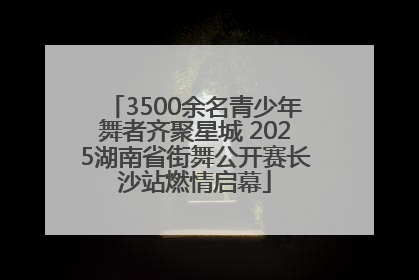 3500余名青少年舞者齐聚星城 2025湖南省街舞公开赛长沙站燃情启幕