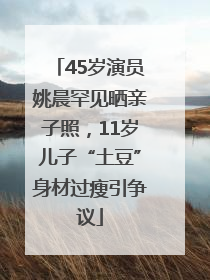 45岁演员姚晨罕见晒亲子照，11岁儿子“土豆”身材过瘦引争议